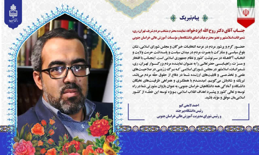 پیام تبریک دکتر احمد لامعی‌گیو، رئیس دانشگاه بیرجند به جناب آقای دکتر روح الله ایزدخواه، ﻧﻤﺎﯾﻨﺪه ﻣﺤﺘﺮم ﻣﻨﺘﺨﺐ ﻣﺮدم ﺷﺮﯾﻒ ﺗﻬﺮان، ری، ﺷﻤﯿﺮاﻧﺎت، اﺳﻼﻣﺸﻬﺮ در مجلس شورای اسلامی و ﻋﻀﻮ ﻣﺤﺘﺮم ﻫﯿﺄت اﻣﻨﺎی داﻧﺸﮕﺎهﻫﺎ و ﻣﺆﺳﺴﺎت آﻣﻮزش ﻋﺎﻟﯽ ﺧﺮاﺳﺎن ﺟﻨﻮﺑﯽ